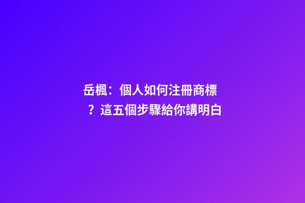 岳楓：個人如何注冊商標？這五個步驟給你講明白